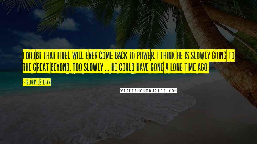 Gloria Estefan Quotes: I doubt that Fidel will ever come back to power. I think he is slowly going to the great beyond. Too slowly ... he could have gone a long time ago.