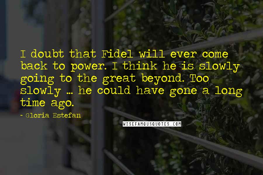 Gloria Estefan Quotes: I doubt that Fidel will ever come back to power. I think he is slowly going to the great beyond. Too slowly ... he could have gone a long time ago.