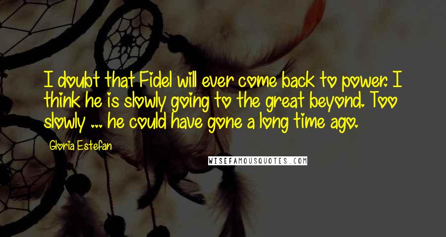 Gloria Estefan Quotes: I doubt that Fidel will ever come back to power. I think he is slowly going to the great beyond. Too slowly ... he could have gone a long time ago.