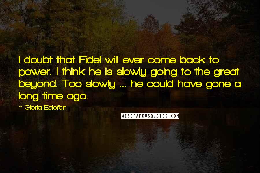 Gloria Estefan Quotes: I doubt that Fidel will ever come back to power. I think he is slowly going to the great beyond. Too slowly ... he could have gone a long time ago.