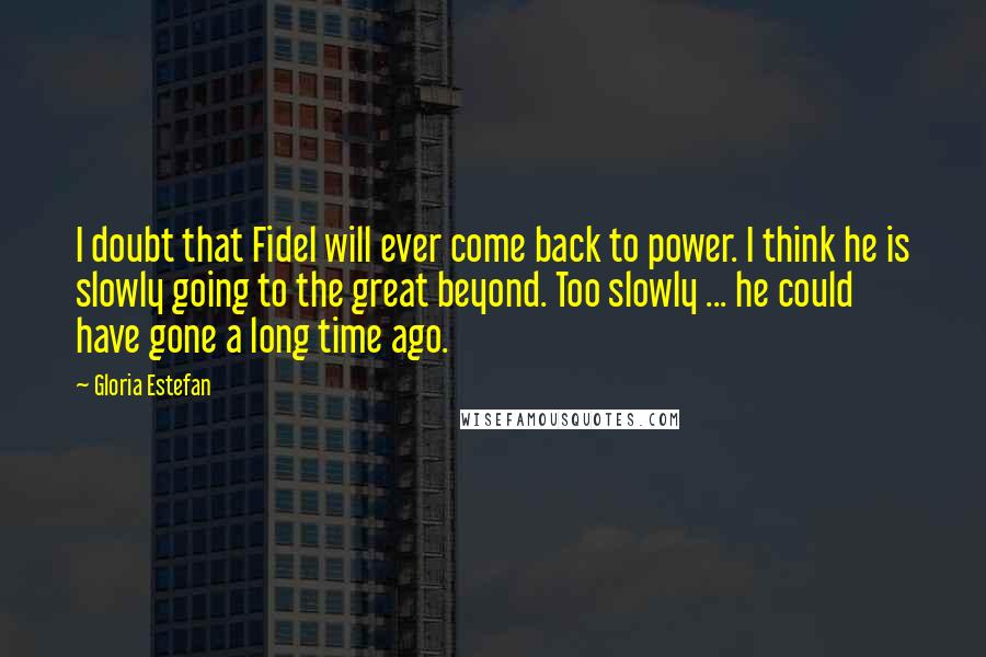 Gloria Estefan Quotes: I doubt that Fidel will ever come back to power. I think he is slowly going to the great beyond. Too slowly ... he could have gone a long time ago.