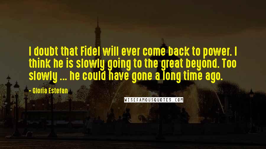 Gloria Estefan Quotes: I doubt that Fidel will ever come back to power. I think he is slowly going to the great beyond. Too slowly ... he could have gone a long time ago.