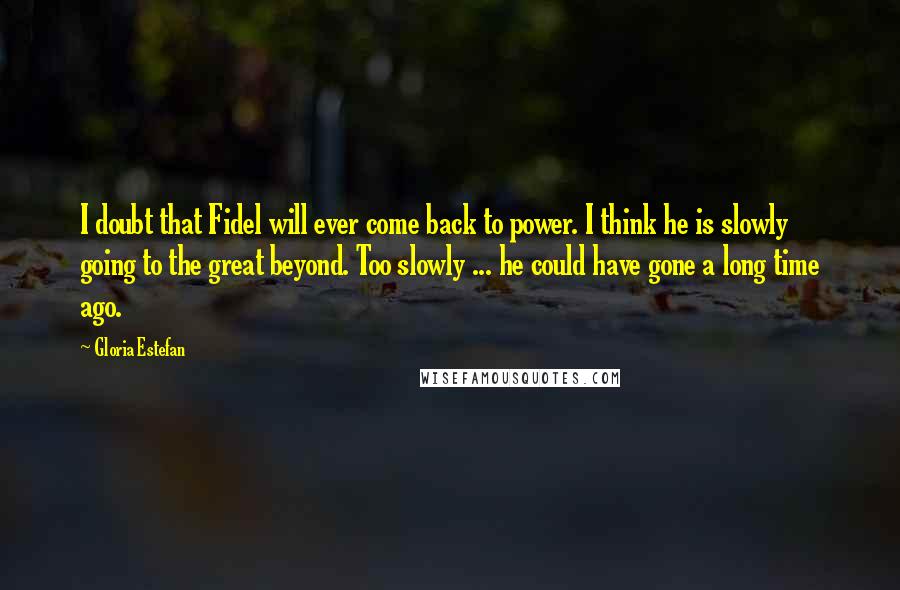 Gloria Estefan Quotes: I doubt that Fidel will ever come back to power. I think he is slowly going to the great beyond. Too slowly ... he could have gone a long time ago.