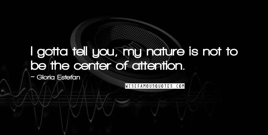 Gloria Estefan Quotes: I gotta tell you, my nature is not to be the center of attention.