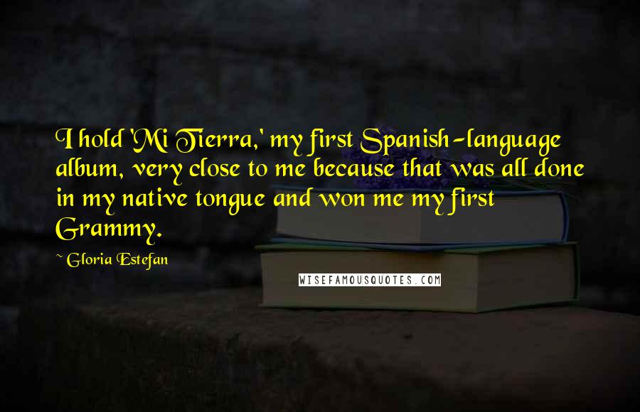 Gloria Estefan Quotes: I hold 'Mi Tierra,' my first Spanish-language album, very close to me because that was all done in my native tongue and won me my first Grammy.