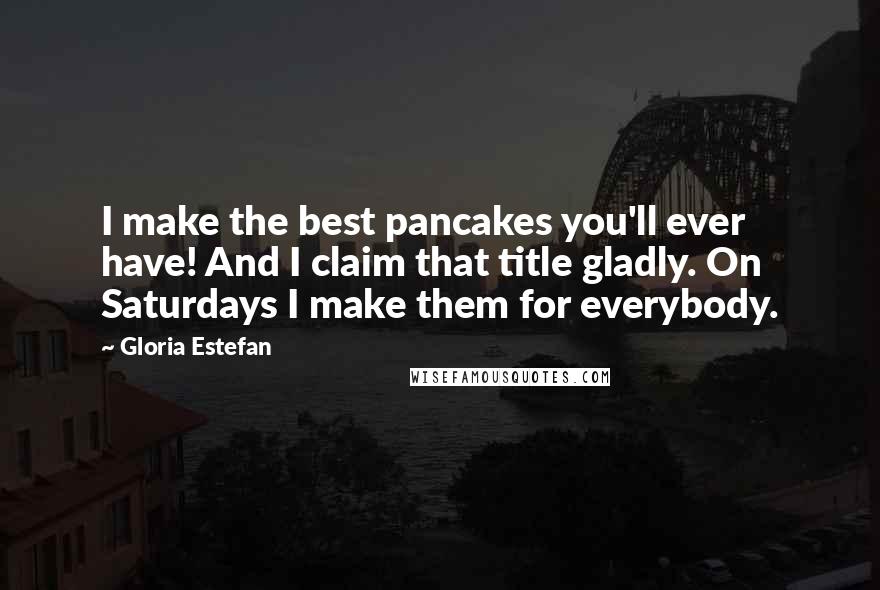 Gloria Estefan Quotes: I make the best pancakes you'll ever have! And I claim that title gladly. On Saturdays I make them for everybody.