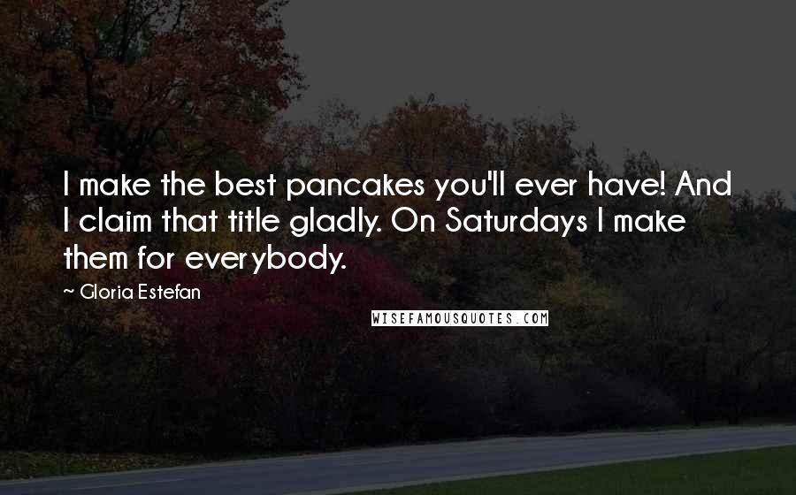 Gloria Estefan Quotes: I make the best pancakes you'll ever have! And I claim that title gladly. On Saturdays I make them for everybody.