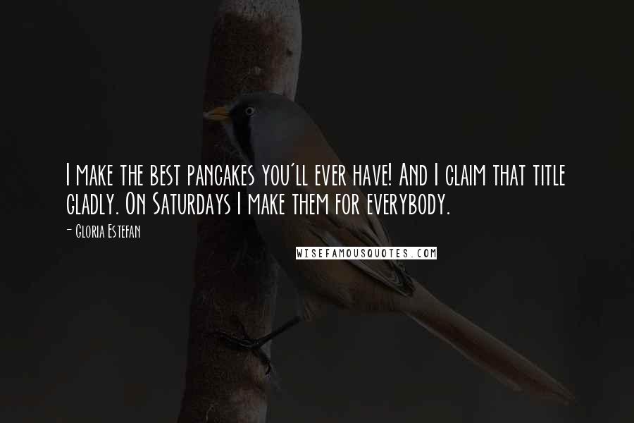 Gloria Estefan Quotes: I make the best pancakes you'll ever have! And I claim that title gladly. On Saturdays I make them for everybody.