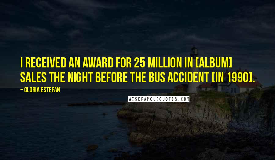 Gloria Estefan Quotes: I received an award for 25 million in [album] sales the night before the bus accident [in 1990].
