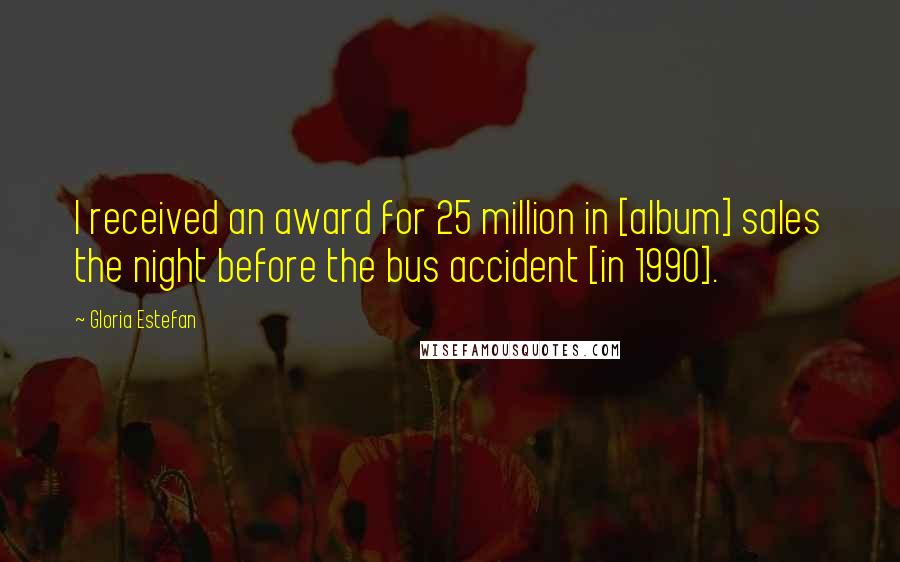 Gloria Estefan Quotes: I received an award for 25 million in [album] sales the night before the bus accident [in 1990].