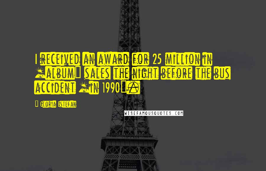 Gloria Estefan Quotes: I received an award for 25 million in [album] sales the night before the bus accident [in 1990].