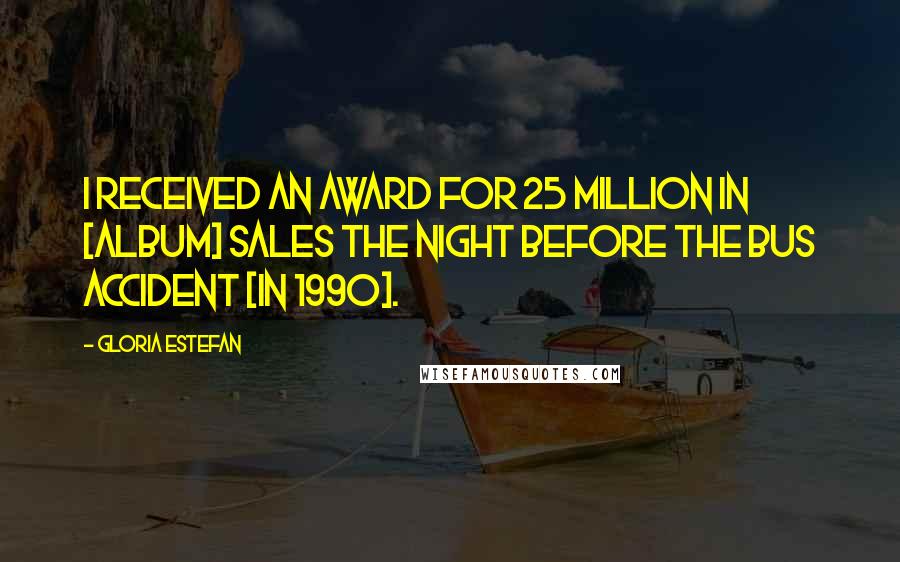 Gloria Estefan Quotes: I received an award for 25 million in [album] sales the night before the bus accident [in 1990].