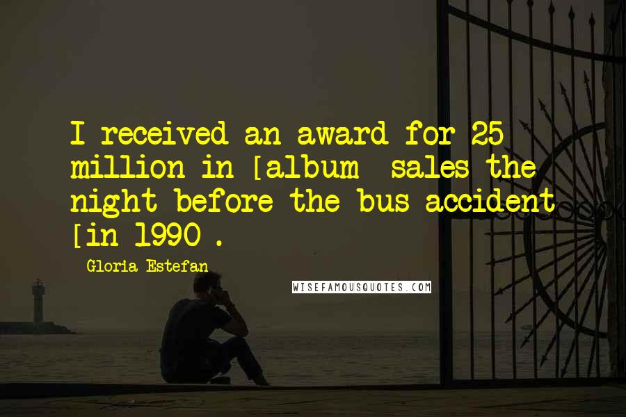 Gloria Estefan Quotes: I received an award for 25 million in [album] sales the night before the bus accident [in 1990].