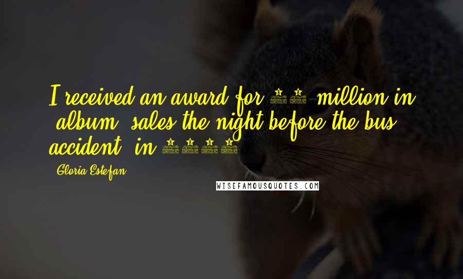 Gloria Estefan Quotes: I received an award for 25 million in [album] sales the night before the bus accident [in 1990].