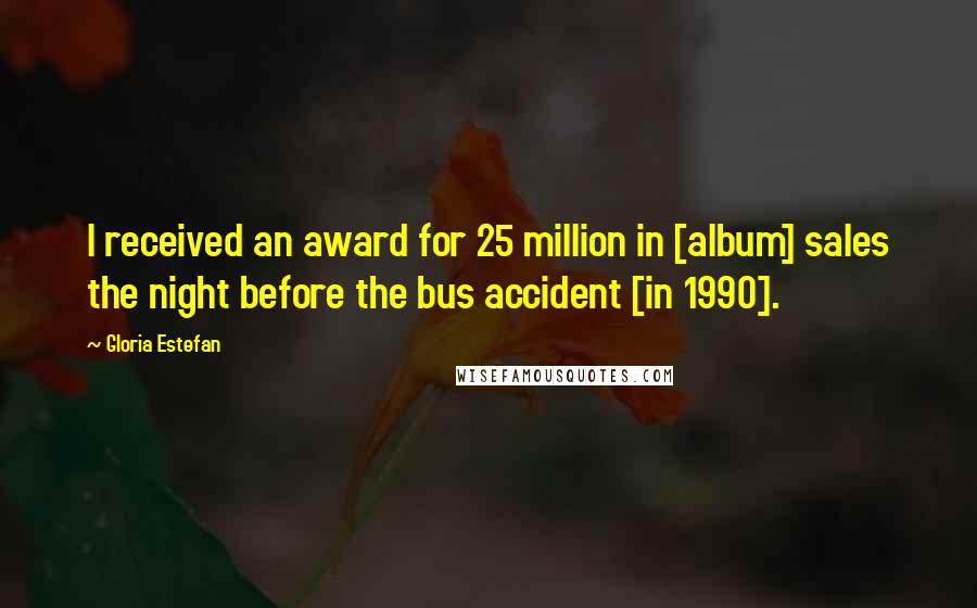 Gloria Estefan Quotes: I received an award for 25 million in [album] sales the night before the bus accident [in 1990].