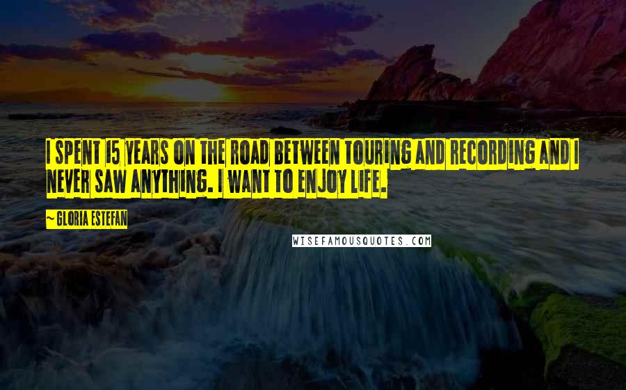 Gloria Estefan Quotes: I spent 15 years on the road between touring and recording and I never saw anything. I want to enjoy life.