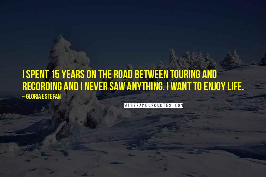 Gloria Estefan Quotes: I spent 15 years on the road between touring and recording and I never saw anything. I want to enjoy life.