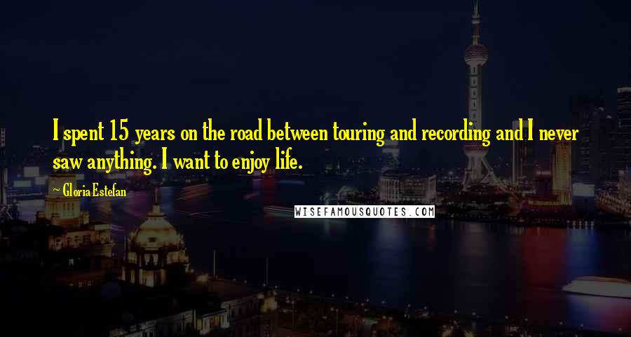 Gloria Estefan Quotes: I spent 15 years on the road between touring and recording and I never saw anything. I want to enjoy life.