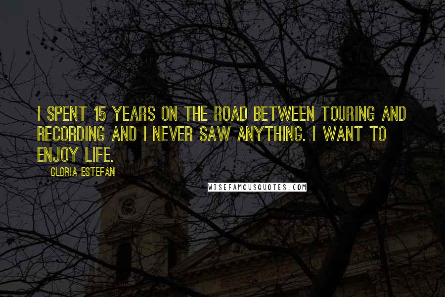 Gloria Estefan Quotes: I spent 15 years on the road between touring and recording and I never saw anything. I want to enjoy life.