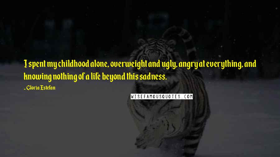 Gloria Estefan Quotes: I spent my childhood alone, overweight and ugly, angry at everything, and knowing nothing of a life beyond this sadness.