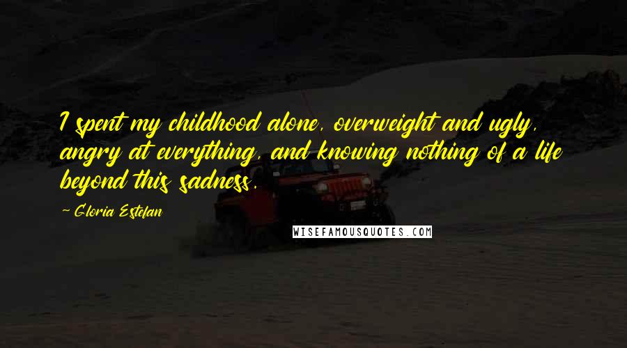 Gloria Estefan Quotes: I spent my childhood alone, overweight and ugly, angry at everything, and knowing nothing of a life beyond this sadness.