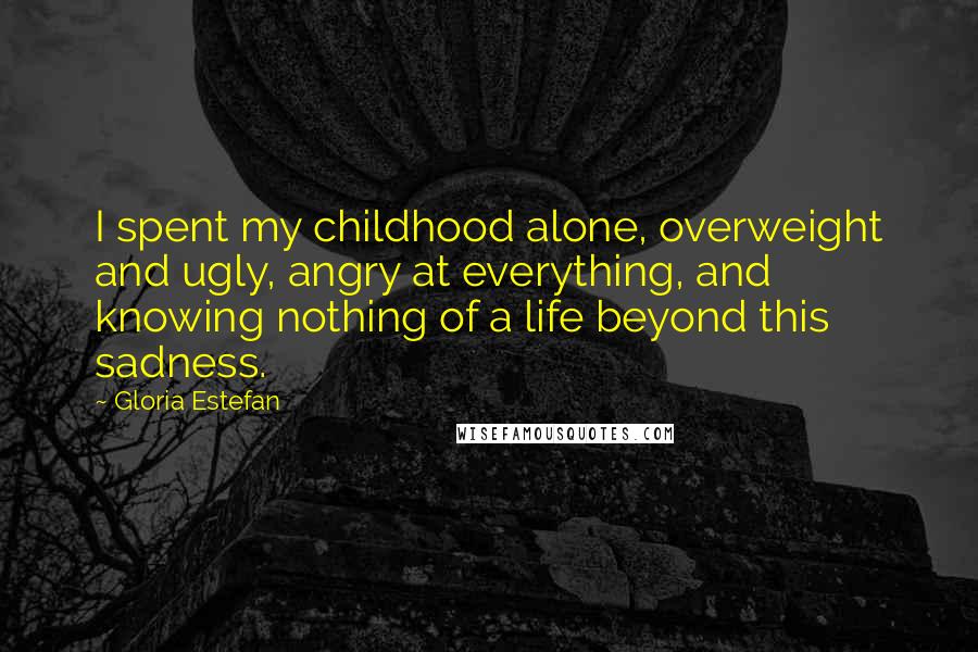 Gloria Estefan Quotes: I spent my childhood alone, overweight and ugly, angry at everything, and knowing nothing of a life beyond this sadness.