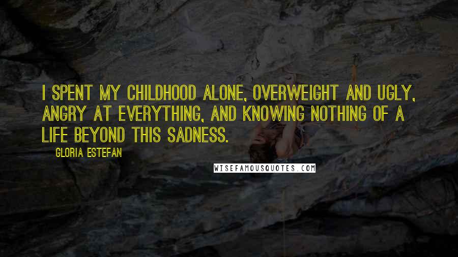 Gloria Estefan Quotes: I spent my childhood alone, overweight and ugly, angry at everything, and knowing nothing of a life beyond this sadness.