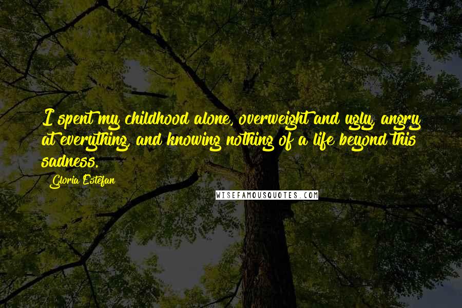 Gloria Estefan Quotes: I spent my childhood alone, overweight and ugly, angry at everything, and knowing nothing of a life beyond this sadness.