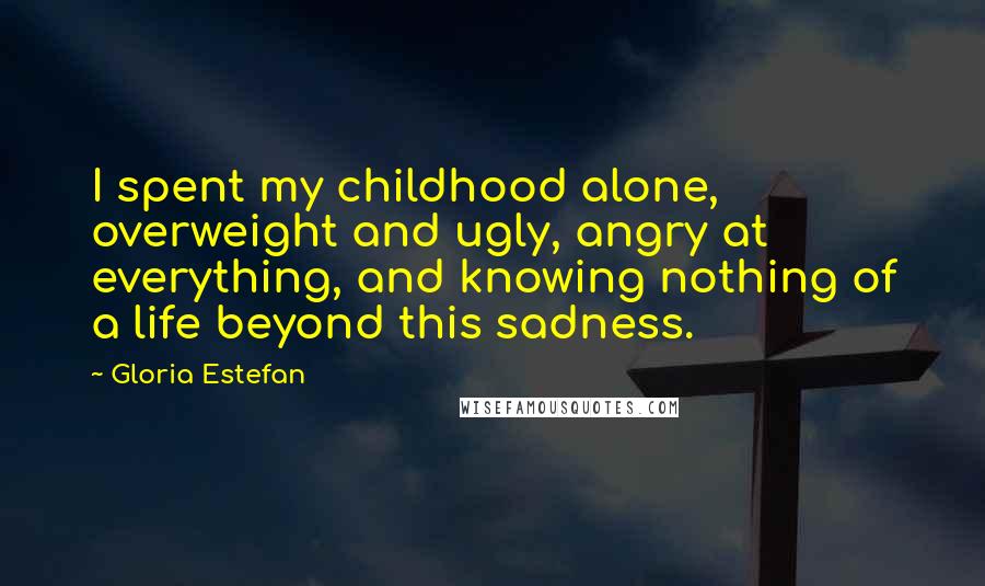 Gloria Estefan Quotes: I spent my childhood alone, overweight and ugly, angry at everything, and knowing nothing of a life beyond this sadness.