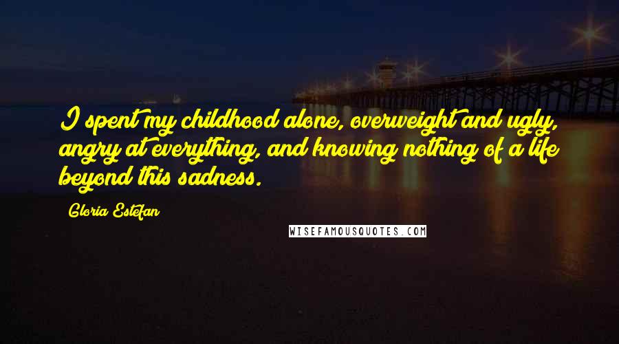 Gloria Estefan Quotes: I spent my childhood alone, overweight and ugly, angry at everything, and knowing nothing of a life beyond this sadness.