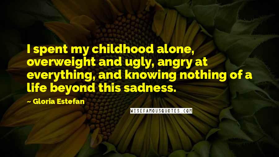 Gloria Estefan Quotes: I spent my childhood alone, overweight and ugly, angry at everything, and knowing nothing of a life beyond this sadness.