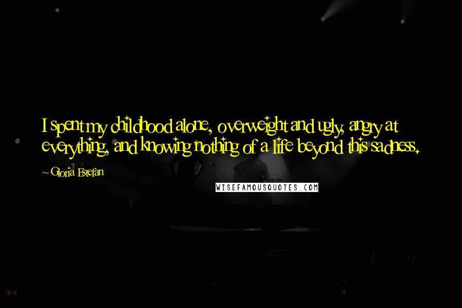 Gloria Estefan Quotes: I spent my childhood alone, overweight and ugly, angry at everything, and knowing nothing of a life beyond this sadness.