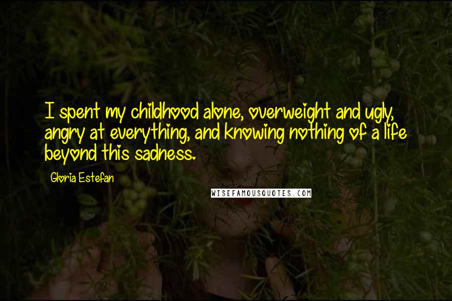 Gloria Estefan Quotes: I spent my childhood alone, overweight and ugly, angry at everything, and knowing nothing of a life beyond this sadness.