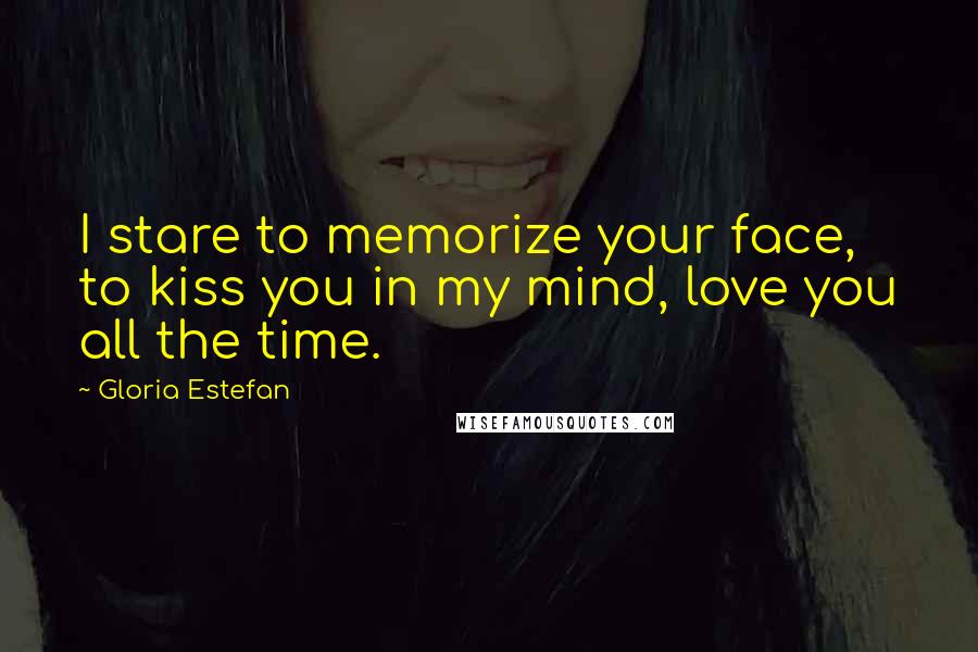 Gloria Estefan Quotes: I stare to memorize your face, to kiss you in my mind, love you all the time.