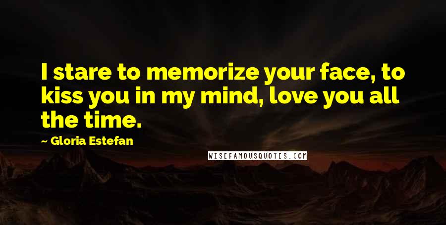 Gloria Estefan Quotes: I stare to memorize your face, to kiss you in my mind, love you all the time.