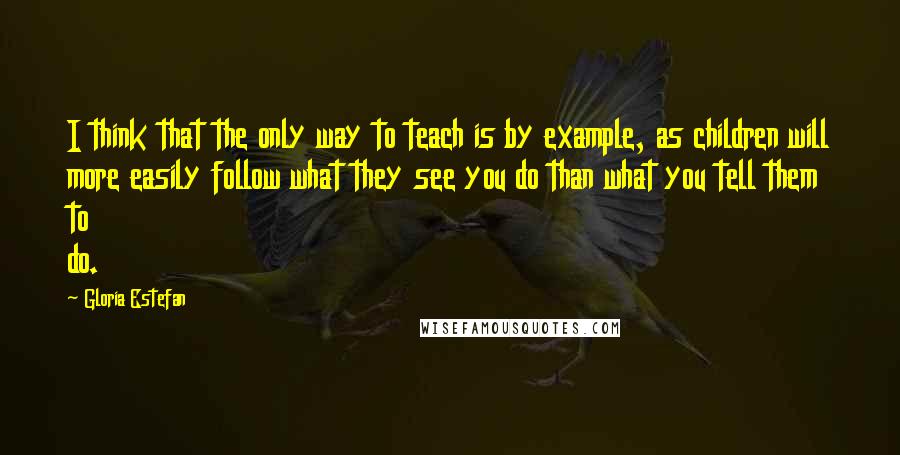 Gloria Estefan Quotes: I think that the only way to teach is by example, as children will more easily follow what they see you do than what you tell them to do.