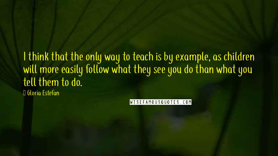 Gloria Estefan Quotes: I think that the only way to teach is by example, as children will more easily follow what they see you do than what you tell them to do.