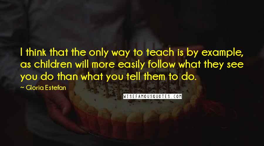 Gloria Estefan Quotes: I think that the only way to teach is by example, as children will more easily follow what they see you do than what you tell them to do.