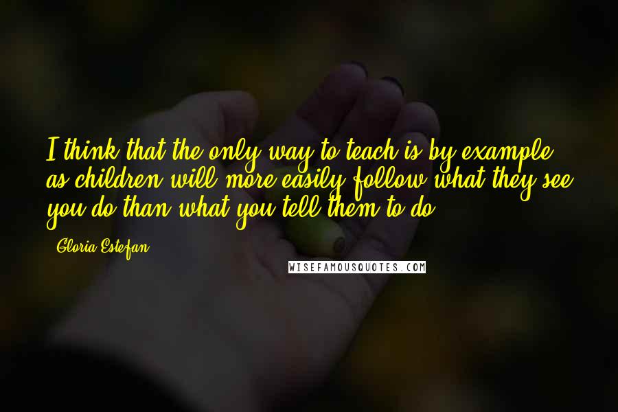 Gloria Estefan Quotes: I think that the only way to teach is by example, as children will more easily follow what they see you do than what you tell them to do.