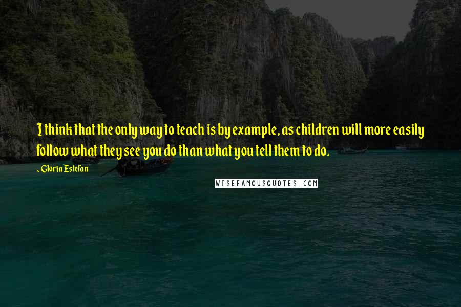 Gloria Estefan Quotes: I think that the only way to teach is by example, as children will more easily follow what they see you do than what you tell them to do.