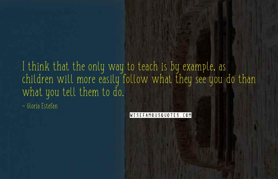 Gloria Estefan Quotes: I think that the only way to teach is by example, as children will more easily follow what they see you do than what you tell them to do.
