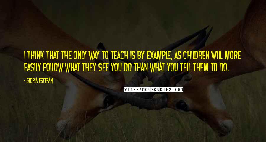 Gloria Estefan Quotes: I think that the only way to teach is by example, as children will more easily follow what they see you do than what you tell them to do.