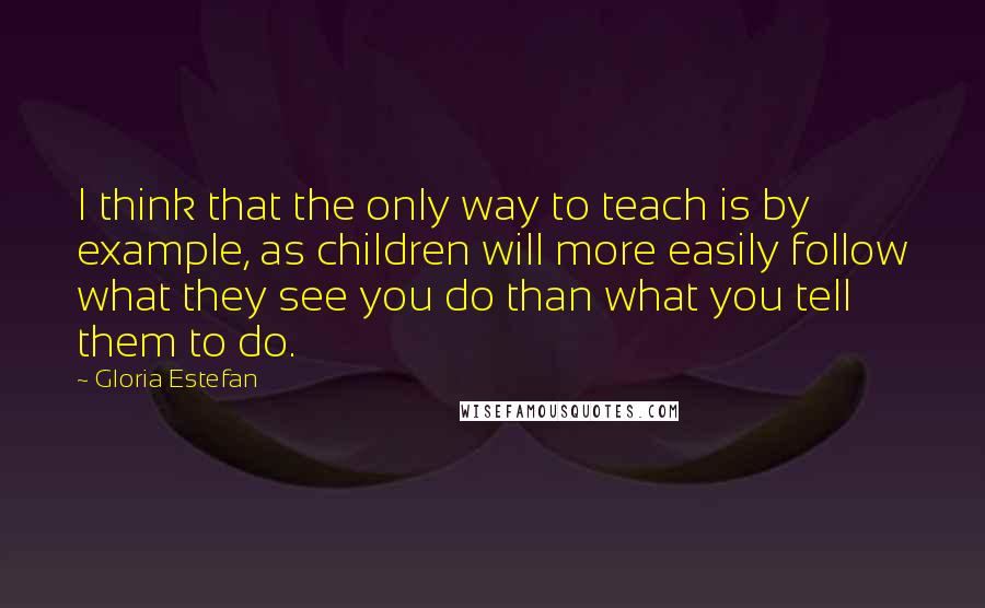 Gloria Estefan Quotes: I think that the only way to teach is by example, as children will more easily follow what they see you do than what you tell them to do.