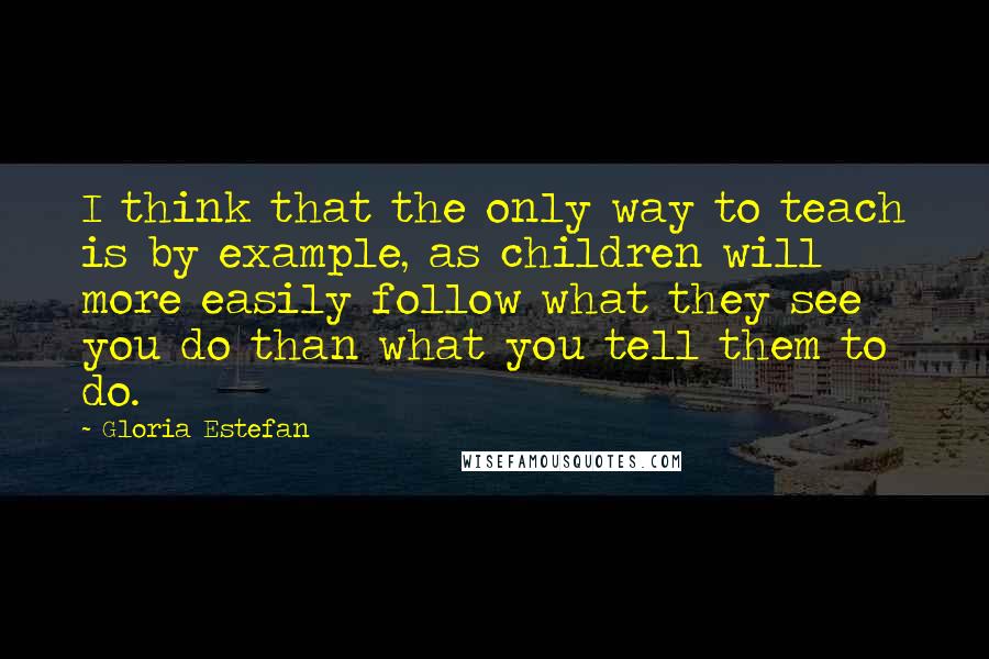 Gloria Estefan Quotes: I think that the only way to teach is by example, as children will more easily follow what they see you do than what you tell them to do.