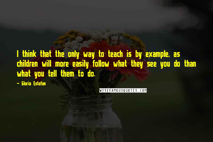 Gloria Estefan Quotes: I think that the only way to teach is by example, as children will more easily follow what they see you do than what you tell them to do.