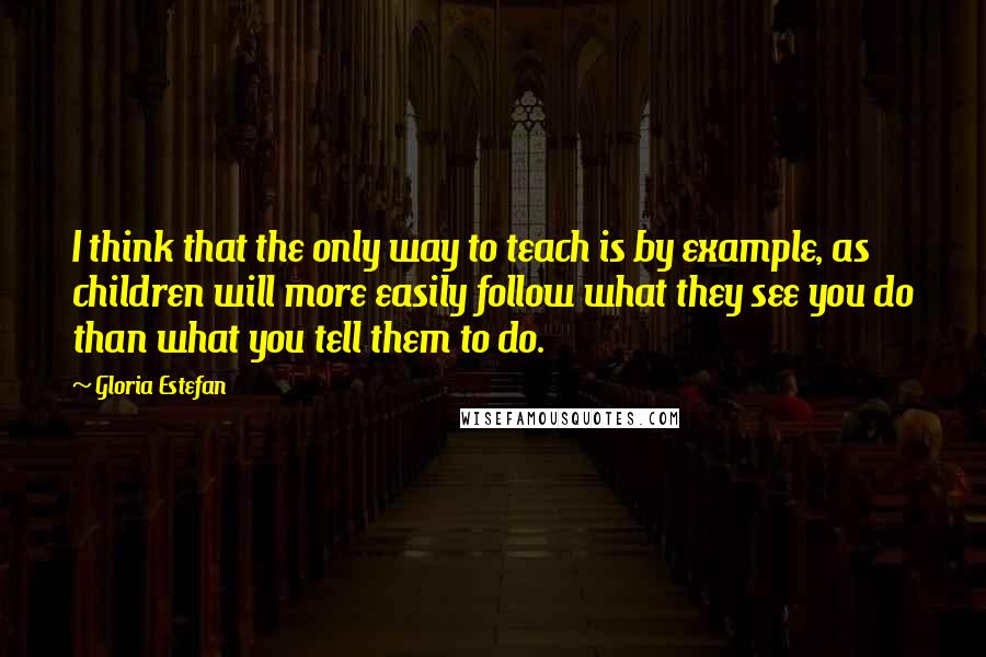 Gloria Estefan Quotes: I think that the only way to teach is by example, as children will more easily follow what they see you do than what you tell them to do.