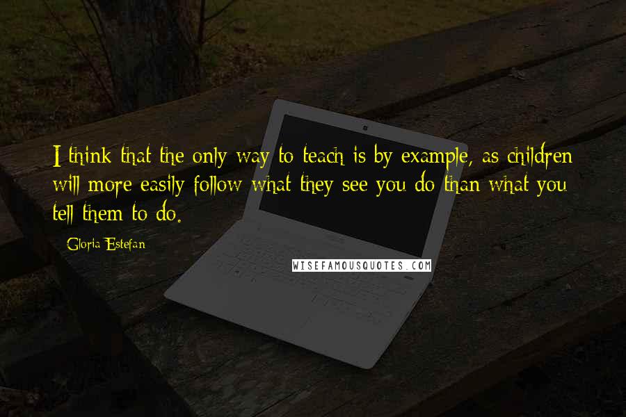 Gloria Estefan Quotes: I think that the only way to teach is by example, as children will more easily follow what they see you do than what you tell them to do.