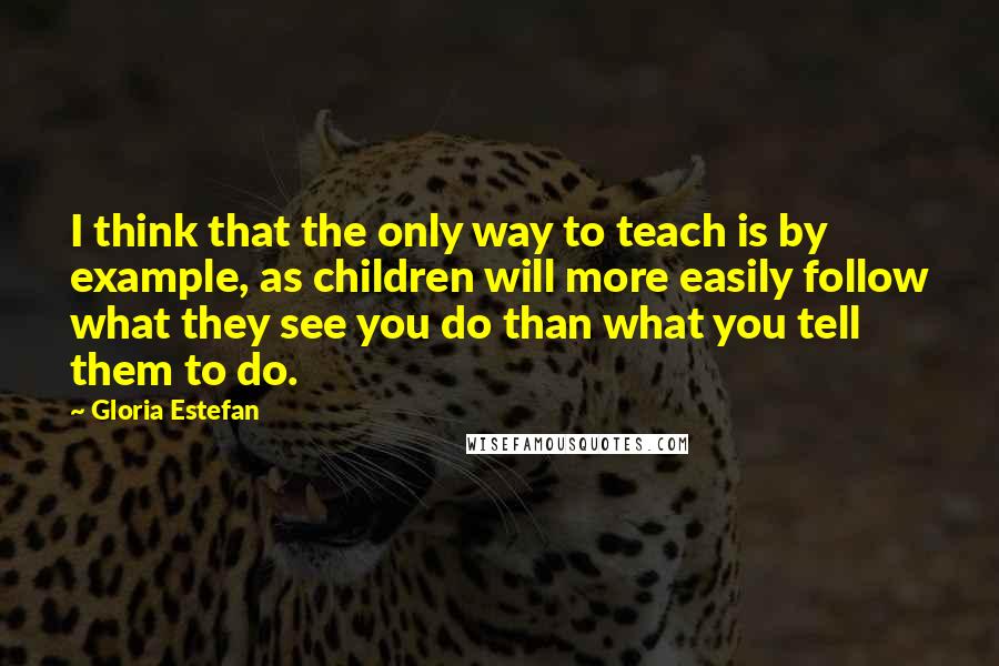 Gloria Estefan Quotes: I think that the only way to teach is by example, as children will more easily follow what they see you do than what you tell them to do.