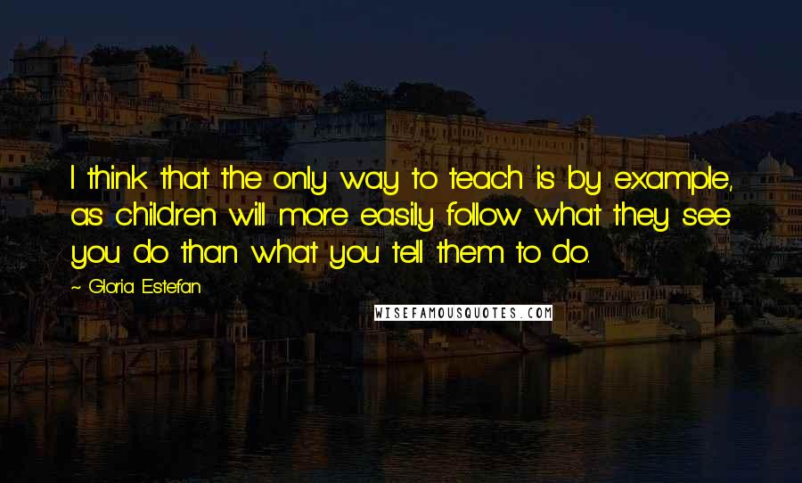 Gloria Estefan Quotes: I think that the only way to teach is by example, as children will more easily follow what they see you do than what you tell them to do.