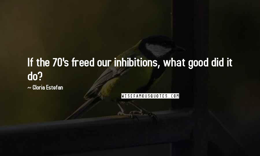 Gloria Estefan Quotes: If the 70's freed our inhibitions, what good did it do?